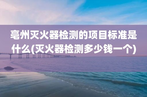 亳州灭火器检测的项目标准是什么(灭火器检测多少钱一个) 