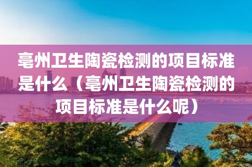 亳州卫生陶瓷检测的项目标准是什么（亳州卫生陶瓷检测的项目标准是什么呢）