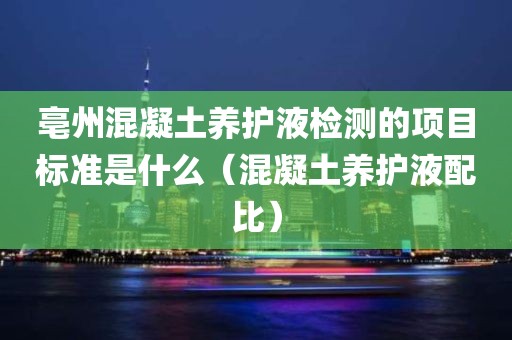 亳州混凝土养护液检测的项目标准是什么（混凝土养护液配比）