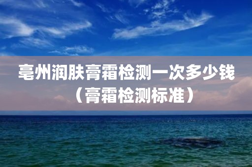 亳州润肤膏霜检测一次多少钱（膏霜检测标准）