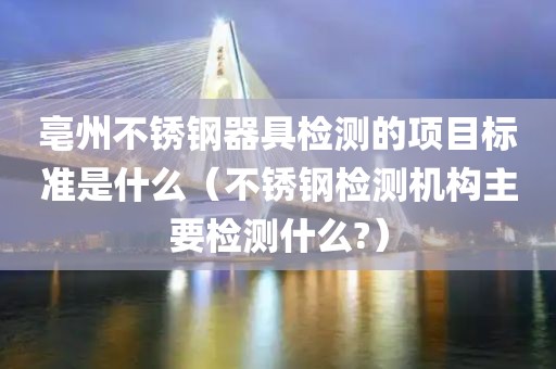 亳州不锈钢器具检测的项目标准是什么（不锈钢检测机构主要检测什么?）