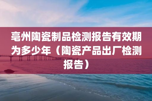 亳州陶瓷制品检测报告有效期为多少年（陶瓷产品出厂检测报告）