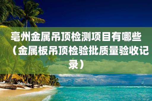 亳州金属吊顶检测项目有哪些（金属板吊顶检验批质量验收记录）