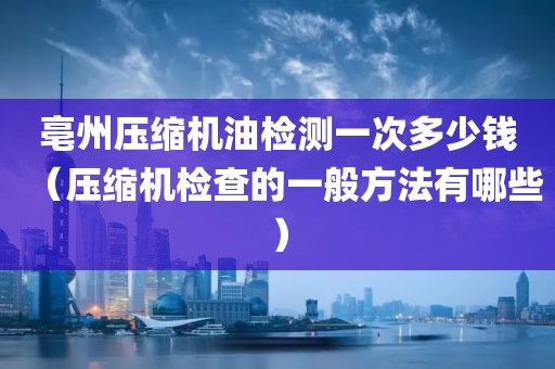 亳州压缩机油检测一次多少钱（压缩机检查的一般方法有哪些）